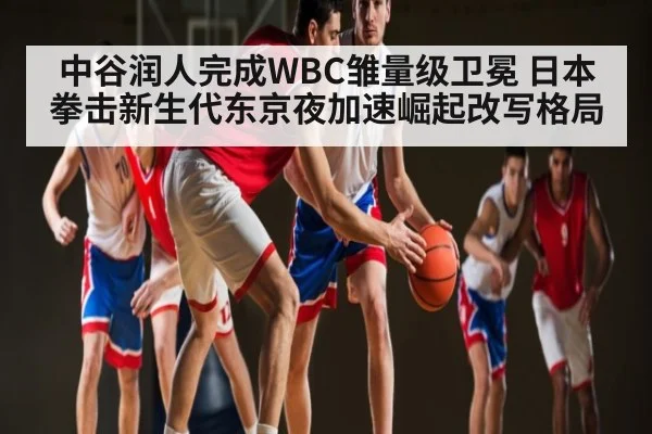 中谷润人完成WBC雏量级卫冕 日本拳击新生代东京夜加速崛起改写格局