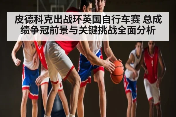 皮德科克出战环英国自行车赛 总成绩争冠前景与关键挑战全面分析