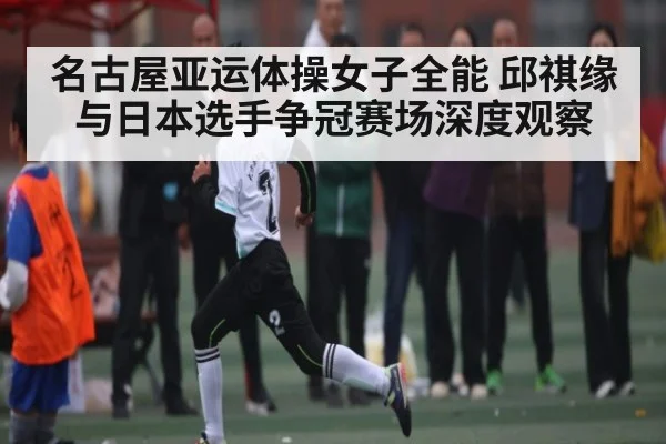 名古屋亚运体操女子全能 邱祺缘与日本选手争冠赛场深度观察