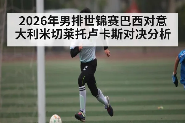 2026年男排世锦赛巴西对意大利米切莱托卢卡斯对决分析
