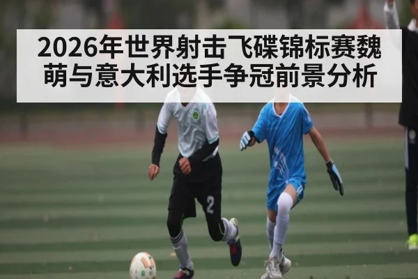 2026年世界射击飞碟锦标赛魏萌与意大利选手争冠前景分析