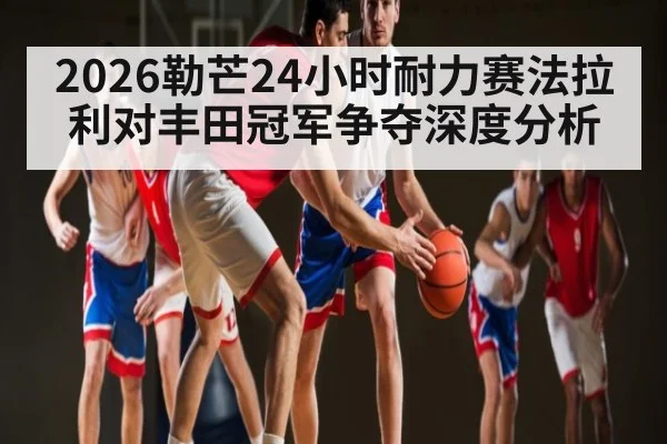 2026勒芒24小时耐力赛法拉利对丰田冠军争夺深度分析